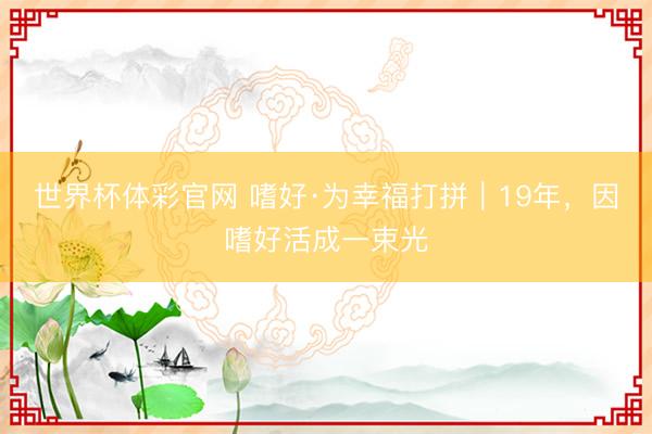 世界杯体彩官网 嗜好·为幸福打拼｜19年，因嗜好活成一束光