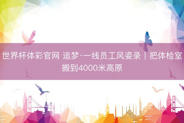 世界杯体彩官网 追梦·一线员工风姿录｜把体检室搬到4000米高原