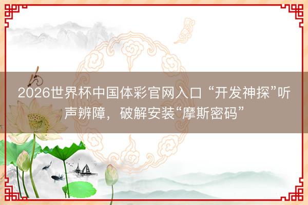 2026世界杯中国体彩官网入口 “开发神探”听声辨障，破解安装“摩斯密码”