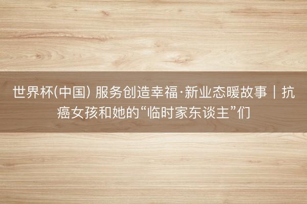 世界杯(中国) 服务创造幸福·新业态暖故事|抗癌女孩和她的“临时家东谈主”们