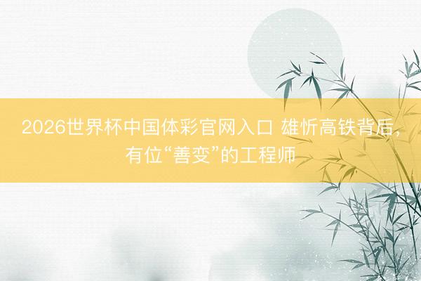 2026世界杯中国体彩官网入口 雄忻高铁背后，有位“善变”的工程师