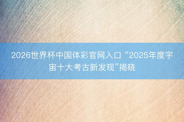 2026世界杯中国体彩官网入口 “2025年度宇宙十大考古新发现”揭晓