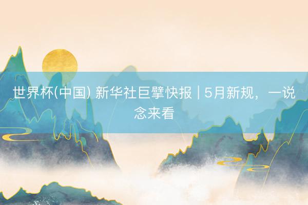 世界杯(中国) 新华社巨擘快报 | 5月新规，一说念来看