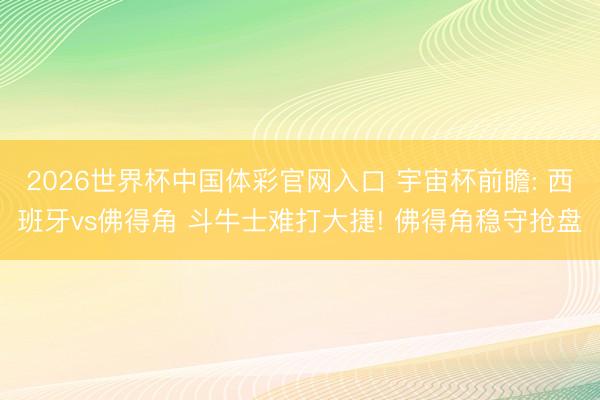 2026世界杯中国体彩官网入口 宇宙杯前瞻: 西班牙vs佛得角 斗牛士难打大捷! 佛得角稳守抢盘