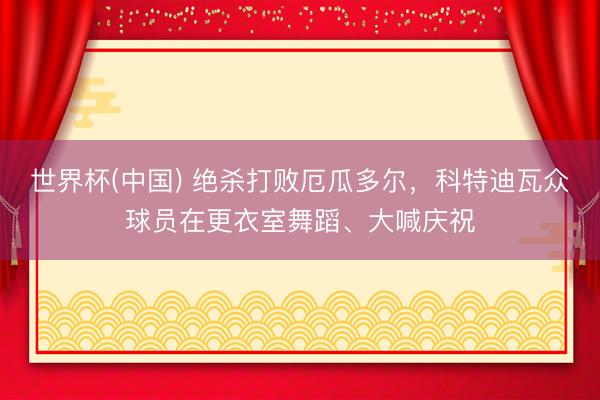 世界杯(中国) 绝杀打败厄瓜多尔，科特迪瓦众球员在更衣室舞蹈、大喊庆祝