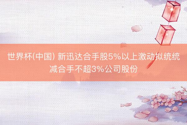 世界杯(中国) 新迅达合手股5%以上激动拟统统减合手不超3%公司股份