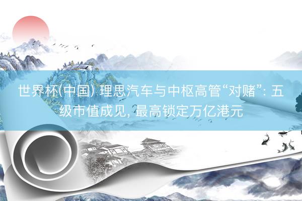 世界杯(中国) 理思汽车与中枢高管“对赌”: 五级市值成见， 最高锁定万亿港元