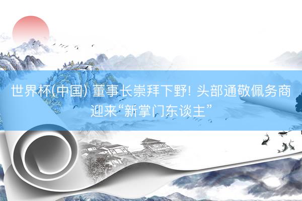 世界杯(中国) 董事长崇拜下野! 头部通敬佩务商迎来“新掌门东谈主”