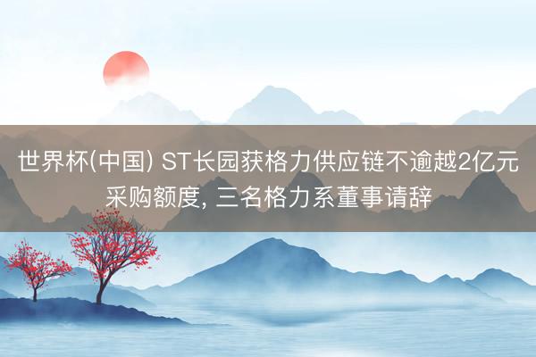 世界杯(中国) ST长园获格力供应链不逾越2亿元采购额度， 三名格力系董事请辞