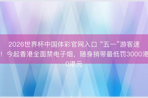 2026世界杯中国体彩官网入口 “五一”游客速看！今起香港全面禁电子烟，随身捎带最低罚3000港元