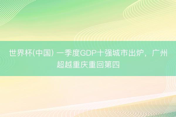 世界杯(中国) 一季度GDP十强城市出炉，广州超越重庆重回第四