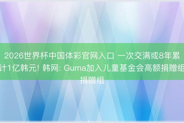 2026世界杯中国体彩官网入口 一次交满或8年累计1亿韩元! 韩网: Guma加入儿童基金会高额捐赠组