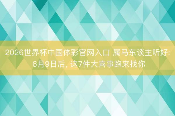 2026世界杯中国体彩官网入口 属马东谈主听好: 6月9日后， 这7件大喜事跑来找你