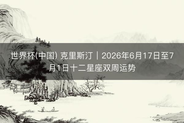 世界杯(中国) 克里斯汀︱2026年6月17日至7月1日十二星座双周运势
