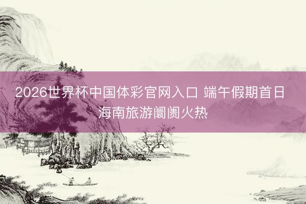 2026世界杯中国体彩官网入口 端午假期首日 海南旅游阛阓火热