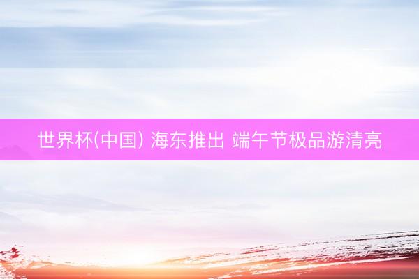 世界杯(中国) 海东推出 端午节极品游清亮